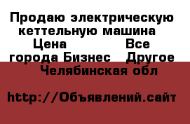 Продаю электрическую кеттельную машина › Цена ­ 50 000 - Все города Бизнес » Другое   . Челябинская обл.